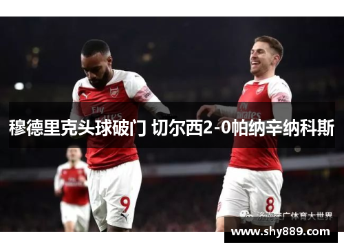 穆德里克头球破门 切尔西2-0帕纳辛纳科斯